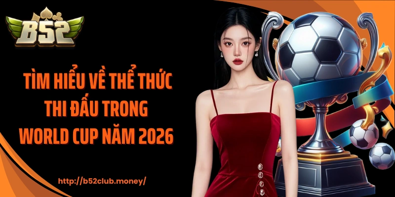 Tìm hiểu về thể thức thi đấu trong World Cup năm 2026 